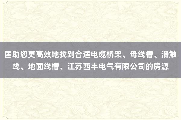 匡助您更高效地找到合适电缆桥架、母线槽、滑触线、地面线槽、江苏西丰电气有限公司的房源
