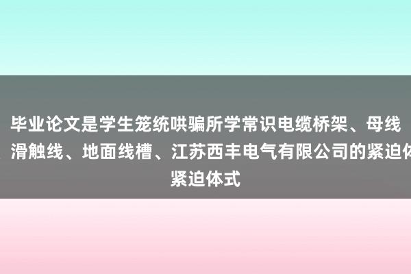 毕业论文是学生笼统哄骗所学常识电缆桥架、母线槽、滑触线、地面线槽、江苏西丰电气有限公司的紧迫体式