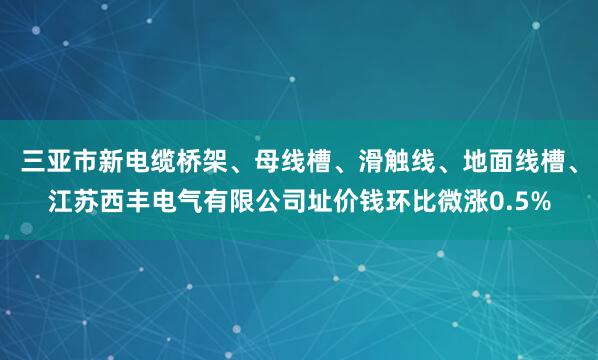 三亚市新电缆桥架、母线槽、滑触线、地面线槽、江苏西丰电气有限公司址价钱环比微涨0.5%
