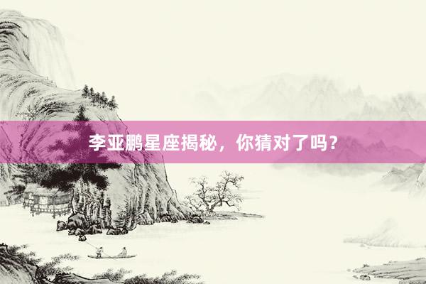 李亚鹏星座揭秘，你猜对了吗？